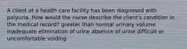 A client at a health care facility has been diagnosed with polyuria. How would the nurse describe the client's condition in the medical record? greater than normal urinary volume inadequate elimination of urine absence of urine difficult or uncomfortable voiding