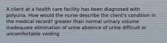 A client at a health care facility has been diagnosed with polyuria. How would the nurse describe the client's condition in the medical record? greater than normal urinary volume inadequate elimination of urine absence of urine difficult or uncomfortable voiding