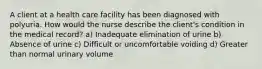 A client at a health care facility has been diagnosed with polyuria. How would the nurse describe the client's condition in the medical record? a) Inadequate elimination of urine b) Absence of urine c) Difficult or uncomfortable voiding d) Greater than normal urinary volume