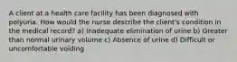 A client at a health care facility has been diagnosed with polyuria. How would the nurse describe the client's condition in the medical record? a) Inadequate elimination of urine b) Greater than normal urinary volume c) Absence of urine d) Difficult or uncomfortable voiding