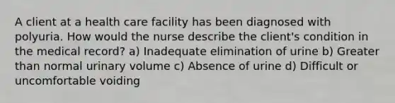 A client at a health care facility has been diagnosed with polyuria. How would the nurse describe the client's condition in the medical record? a) Inadequate elimination of urine b) Greater than normal urinary volume c) Absence of urine d) Difficult or uncomfortable voiding