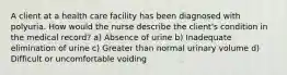 A client at a health care facility has been diagnosed with polyuria. How would the nurse describe the client's condition in the medical record? a) Absence of urine b) Inadequate elimination of urine c) Greater than normal urinary volume d) Difficult or uncomfortable voiding