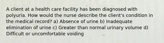 A client at a health care facility has been diagnosed with polyuria. How would the nurse describe the client's condition in the medical record? a) Absence of urine b) Inadequate elimination of urine c) Greater than normal urinary volume d) Difficult or uncomfortable voiding