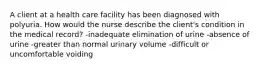 A client at a health care facility has been diagnosed with polyuria. How would the nurse describe the client's condition in the medical record? -inadequate elimination of urine -absence of urine -greater than normal urinary volume -difficult or uncomfortable voiding