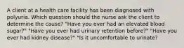 A client at a health care facility has been diagnosed with polyuria. Which question should the nurse ask the client to determine the cause? "Have you ever had an elevated blood sugar?" "Have you ever had urinary retention before?" "Have you ever had kidney disease?" "Is it uncomfortable to urinate?