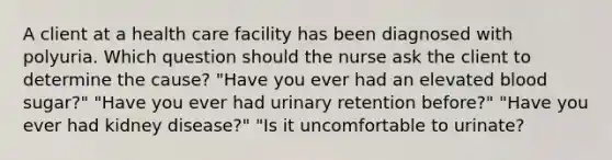 A client at a health care facility has been diagnosed with polyuria. Which question should the nurse ask the client to determine the cause? "Have you ever had an elevated blood sugar?" "Have you ever had urinary retention before?" "Have you ever had kidney disease?" "Is it uncomfortable to urinate?