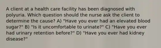 A client at a health care facility has been diagnosed with polyuria. Which question should the nurse ask the client to determine the cause? A) "Have you ever had an elevated blood sugar?" B) "Is it uncomfortable to urinate?" C) "Have you ever had urinary retention before?" D) "Have you ever had kidney disease?"