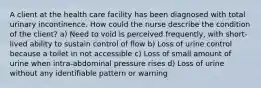 A client at the health care facility has been diagnosed with total urinary incontinence. How could the nurse describe the condition of the client? a) Need to void is perceived frequently, with short-lived ability to sustain control of flow b) Loss of urine control because a toilet in not accessible c) Loss of small amount of urine when intra-abdominal pressure rises d) Loss of urine without any identifiable pattern or warning