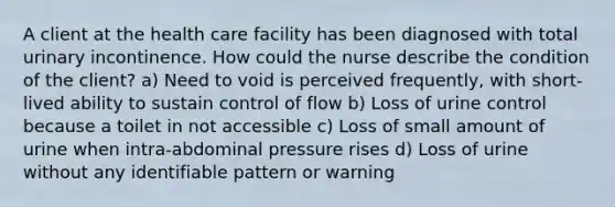 A client at the health care facility has been diagnosed with total urinary incontinence. How could the nurse describe the condition of the client? a) Need to void is perceived frequently, with short-lived ability to sustain control of flow b) Loss of urine control because a toilet in not accessible c) Loss of small amount of urine when intra-abdominal pressure rises d) Loss of urine without any identifiable pattern or warning