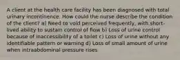 A client at the health care facility has been diagnosed with total urinary incontinence. How could the nurse describe the condition of the client? a) Need to void perceived frequently, with short-lived ability to sustain control of flow b) Loss of urine control because of inaccessibility of a toilet c) Loss of urine without any identifiable pattern or warning d) Loss of small amount of urine when intraabdominal pressure rises