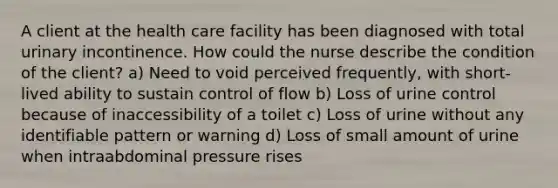 A client at the health care facility has been diagnosed with total urinary incontinence. How could the nurse describe the condition of the client? a) Need to void perceived frequently, with short-lived ability to sustain control of flow b) Loss of urine control because of inaccessibility of a toilet c) Loss of urine without any identifiable pattern or warning d) Loss of small amount of urine when intraabdominal pressure rises