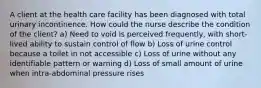 A client at the health care facility has been diagnosed with total urinary incontinence. How could the nurse describe the condition of the client? a) Need to void is perceived frequently, with short‐lived ability to sustain control of flow b) Loss of urine control because a toilet in not accessible c) Loss of urine without any identifiable pattern or warning d) Loss of small amount of urine when intra‐abdominal pressure rises