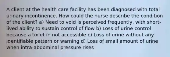 A client at the health care facility has been diagnosed with total urinary incontinence. How could the nurse describe the condition of the client? a) Need to void is perceived frequently, with short‐lived ability to sustain control of flow b) Loss of urine control because a toilet in not accessible c) Loss of urine without any identifiable pattern or warning d) Loss of small amount of urine when intra‐abdominal pressure rises