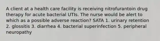 A client at a health care facility is receiving nitrofurantoin drug therapy for acute bacterial UTIs. The nurse would be alert to which as a possible adverse reaction? SATA 1. urinary retention 2. glossitis 3. diarrhea 4. bacterial superinfection 5. peripheral neuropathy