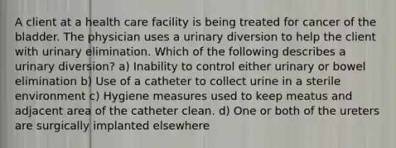 A client at a health care facility is being treated for cancer of the bladder. The physician uses a urinary diversion to help the client with urinary elimination. Which of the following describes a urinary diversion? a) Inability to control either urinary or bowel elimination b) Use of a catheter to collect urine in a sterile environment c) Hygiene measures used to keep meatus and adjacent area of the catheter clean. d) One or both of the ureters are surgically implanted elsewhere