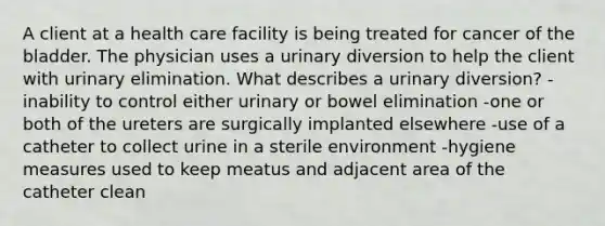 A client at a health care facility is being treated for cancer of the bladder. The physician uses a urinary diversion to help the client with urinary elimination. What describes a urinary diversion? -inability to control either urinary or bowel elimination -one or both of the ureters are surgically implanted elsewhere -use of a catheter to collect urine in a sterile environment -hygiene measures used to keep meatus and adjacent area of the catheter clean