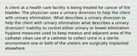 A client at a health care facility is being treated for cancer of the bladder. The physician uses a urinary diversion to help the client with urinary elimination. What describes a urinary diversion to help the client with urinary elimination what describes a urinary diversion? inability to control either urinary or bowel elimination hygiene measures used to keep meatus and adjacent area of the catheter clean use of a catheter to collect urine in a sterile environment one or both of the ureters are surgically implanted elsewhere