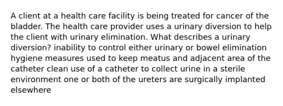 A client at a health care facility is being treated for cancer of the bladder. The health care provider uses a urinary diversion to help the client with urinary elimination. What describes a urinary diversion? inability to control either urinary or bowel elimination hygiene measures used to keep meatus and adjacent area of the catheter clean use of a catheter to collect urine in a sterile environment one or both of the ureters are surgically implanted elsewhere