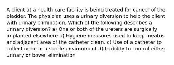 A client at a health care facility is being treated for cancer of the bladder. The physician uses a urinary diversion to help the client with urinary elimination. Which of the following describes a urinary diversion? a) One or both of the ureters are surgically implanted elsewhere b) Hygiene measures used to keep meatus and adjacent area of the catheter clean. c) Use of a catheter to collect urine in a sterile environment d) Inability to control either urinary or bowel elimination