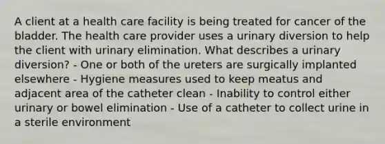 A client at a health care facility is being treated for cancer of the bladder. The health care provider uses a urinary diversion to help the client with urinary elimination. What describes a urinary diversion? - One or both of the ureters are surgically implanted elsewhere - Hygiene measures used to keep meatus and adjacent area of the catheter clean - Inability to control either urinary or bowel elimination - Use of a catheter to collect urine in a sterile environment