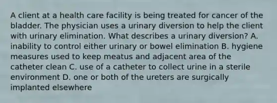 A client at a health care facility is being treated for cancer of the bladder. The physician uses a urinary diversion to help the client with urinary elimination. What describes a urinary diversion? A. inability to control either urinary or bowel elimination B. hygiene measures used to keep meatus and adjacent area of the catheter clean C. use of a catheter to collect urine in a sterile environment D. one or both of the ureters are surgically implanted elsewhere