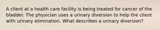 A client at a health care facility is being treated for cancer of the bladder. The physician uses a urinary diversion to help the client with urinary elimination. What describes a urinary diversion?