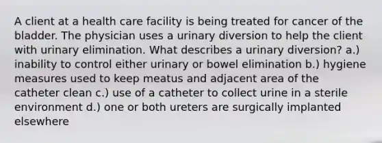 A client at a health care facility is being treated for cancer of the bladder. The physician uses a urinary diversion to help the client with urinary elimination. What describes a urinary diversion? a.) inability to control either urinary or bowel elimination b.) hygiene measures used to keep meatus and adjacent area of the catheter clean c.) use of a catheter to collect urine in a sterile environment d.) one or both ureters are surgically implanted elsewhere