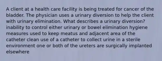 A client at a health care facility is being treated for cancer of the bladder. The physician uses a urinary diversion to help the client with urinary elimination. What describes a urinary diversion? inability to control either urinary or bowel elimination hygiene measures used to keep meatus and adjacent area of the catheter clean use of a catheter to collect urine in a sterile environment one or both of the ureters are surgically implanted elsewhere