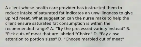 A client whose health care provider has instructed them to reduce intake of saturated fat indicates an unwillingness to give up red meat. What suggestion can the nurse make to help the client ensure saturated fat consumption is within the recommended range? A. "Try the processed variety instead" B. "Pick cuts of meat that are labeled "Choice" D. "Pay close attention to portion sizes" D. "Choose marbled cut of meat"