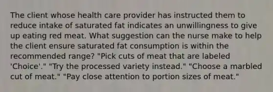 The client whose health care provider has instructed them to reduce intake of saturated fat indicates an unwillingness to give up eating red meat. What suggestion can the nurse make to help the client ensure saturated fat consumption is within the recommended range? "Pick cuts of meat that are labeled 'Choice'." "Try the processed variety instead." "Choose a marbled cut of meat." "Pay close attention to portion sizes of meat."