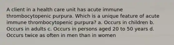 A client in a health care unit has acute immune thrombocytopenic purpura. Which is a unique feature of acute immune thrombocytopenic purpura? a. Occurs in children b. Occurs in adults c. Occurs in persons aged 20 to 50 years d. Occurs twice as often in men than in women