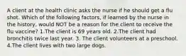 A client at the health clinic asks the nurse if he should get a flu shot. Which of the following factors, if learned by the nurse in the history, would NOT be a reason for the client to receive the flu vaccine? 1.The client is 69 years old. 2.The client had bronchitis twice last year. 3. The client volunteers at a preschool. 4.The client lives with two large dogs.