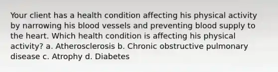 Your client has a health condition affecting his physical activity by narrowing his <a href='https://www.questionai.com/knowledge/kZJ3mNKN7P-blood-vessels' class='anchor-knowledge'>blood vessels</a> and preventing blood supply to <a href='https://www.questionai.com/knowledge/kya8ocqc6o-the-heart' class='anchor-knowledge'>the heart</a>. Which health condition is affecting his physical activity? a. Atherosclerosis b. Chronic obstructive pulmonary disease c. Atrophy d. Diabetes