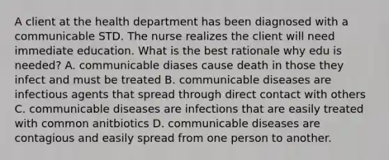 A client at the health department has been diagnosed with a communicable STD. The nurse realizes the client will need immediate education. What is the best rationale why edu is needed? A. communicable diases cause death in those they infect and must be treated B. communicable diseases are infectious agents that spread through direct contact with others C. communicable diseases are infections that are easily treated with common anitbiotics D. communicable diseases are contagious and easily spread from one person to another.