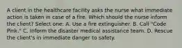 A client in the healthcare facility asks the nurse what immediate action is taken in case of a fire. Which should the nurse inform the client? Select one: A. Use a fire extinguisher. B. Call "Code Pink." C. Inform the disaster medical assistance team. D. Rescue the client's in immediate danger to safety.