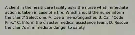 A client in the healthcare facility asks the nurse what immediate action is taken in case of a fire. Which should the nurse inform the client? Select one: A. Use a fire extinguisher. B. Call "Code Pink." C. Inform the disaster medical assistance team. D. Rescue the client's in immediate danger to safety.