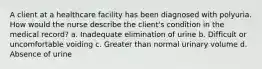 A client at a healthcare facility has been diagnosed with polyuria. How would the nurse describe the client's condition in the medical record? a. Inadequate elimination of urine b. Difficult or uncomfortable voiding c. Greater than normal urinary volume d. Absence of urine