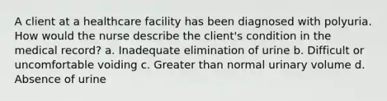 A client at a healthcare facility has been diagnosed with polyuria. How would the nurse describe the client's condition in the medical record? a. Inadequate elimination of urine b. Difficult or uncomfortable voiding c. Greater than normal urinary volume d. Absence of urine