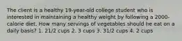 The client is a healthy 19-year-old college student who is interested in maintaining a healthy weight by following a 2000-calorie diet. How many servings of vegetables should he eat on a daily basis? 1. 21/2 cups 2. 3 cups 3. 31/2 cups 4. 2 cups