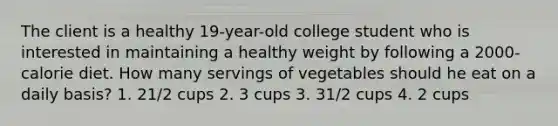 The client is a healthy 19-year-old college student who is interested in maintaining a healthy weight by following a 2000-calorie diet. How many servings of vegetables should he eat on a daily basis? 1. 21/2 cups 2. 3 cups 3. 31/2 cups 4. 2 cups