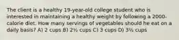 The client is a healthy 19-year-old college student who is interested in maintaining a healthy weight by following a 2000-calorie diet. How many servings of vegetables should he eat on a daily basis? A) 2 cups B) 2½ cups C) 3 cups D) 3½ cups