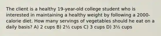 The client is a healthy 19-year-old college student who is interested in maintaining a healthy weight by following a 2000-calorie diet. How many servings of vegetables should he eat on a daily basis? A) 2 cups B) 2½ cups C) 3 cups D) 3½ cups