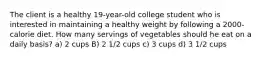 The client is a healthy 19-year-old college student who is interested in maintaining a healthy weight by following a 2000-calorie diet. How many servings of vegetables should he eat on a daily basis? a) 2 cups B) 2 1/2 cups c) 3 cups d) 3 1/2 cups