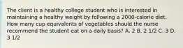 The client is a healthy college student who is interested in maintaining a healthy weight by following a 2000-calorie diet. How many cup equivalents of vegetables should the nurse recommend the student eat on a daily basis? A. 2 B. 2 1/2 C. 3 D. 3 1/2