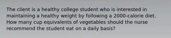 The client is a healthy college student who is interested in maintaining a healthy weight by following a 2000-calorie diet. How many cup equivalents of vegetables should the nurse recommend the student eat on a daily basis?