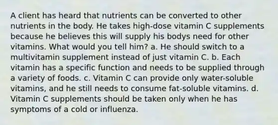 A client has heard that nutrients can be converted to other nutrients in the body. He takes high-dose vitamin C supplements because he believes this will supply his bodys need for other vitamins. What would you tell him? a. He should switch to a multivitamin supplement instead of just vitamin C. b. Each vitamin has a specific function and needs to be supplied through a variety of foods. c. Vitamin C can provide only water-soluble vitamins, and he still needs to consume fat-soluble vitamins. d. Vitamin C supplements should be taken only when he has symptoms of a cold or influenza.