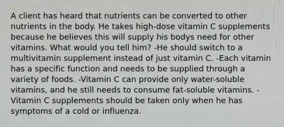 A client has heard that nutrients can be converted to other nutrients in the body. He takes high-dose vitamin C supplements because he believes this will supply his bodys need for other vitamins. What would you tell him? -He should switch to a multivitamin supplement instead of just vitamin C. -Each vitamin has a specific function and needs to be supplied through a variety of foods. -Vitamin C can provide only water-soluble vitamins, and he still needs to consume fat-soluble vitamins. -Vitamin C supplements should be taken only when he has symptoms of a cold or influenza.