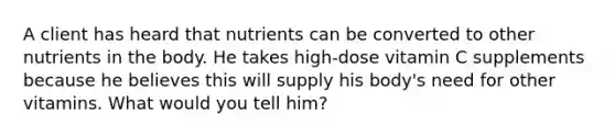 A client has heard that nutrients can be converted to other nutrients in the body. He takes high-dose vitamin C supplements because he believes this will supply his body's need for other vitamins. What would you tell him?