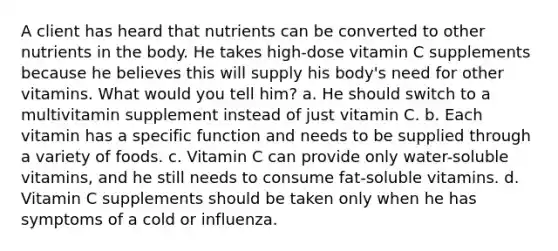 A client has heard that nutrients can be converted to other nutrients in the body. He takes high-dose vitamin C supplements because he believes this will supply his body's need for other vitamins. What would you tell him? a. He should switch to a multivitamin supplement instead of just vitamin C. b. Each vitamin has a specific function and needs to be supplied through a variety of foods. c. Vitamin C can provide only water-soluble vitamins, and he still needs to consume fat-soluble vitamins. d. Vitamin C supplements should be taken only when he has symptoms of a cold or influenza.