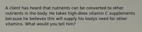 A client has heard that nutrients can be converted to other nutrients in the body. He takes high-dose vitamin C supplements because he believes this will supply his bodys need for other vitamins. What would you tell him?